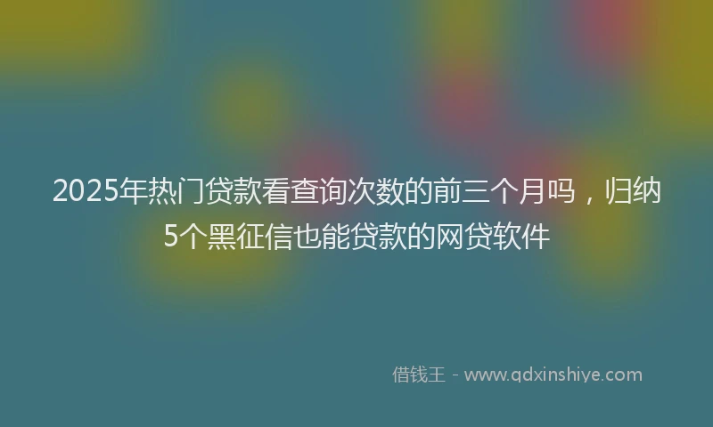 2025年热门贷款看查询次数的前三个月吗，归纳5个黑征信也能贷款的网贷软件