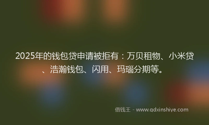 2025年的钱包贷申请被拒有：万贝租物、小米贷、浩瀚钱包、闪用、玛瑙分期等。