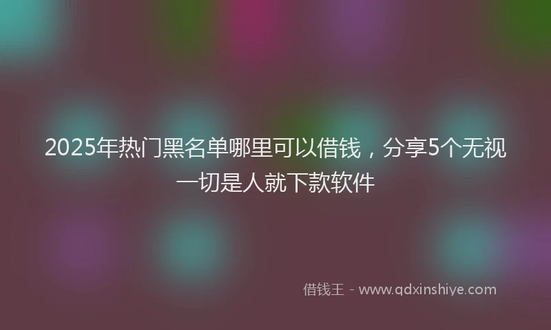 2025年热门黑名单哪里可以借钱，分享5个无视一切是人就下款软件