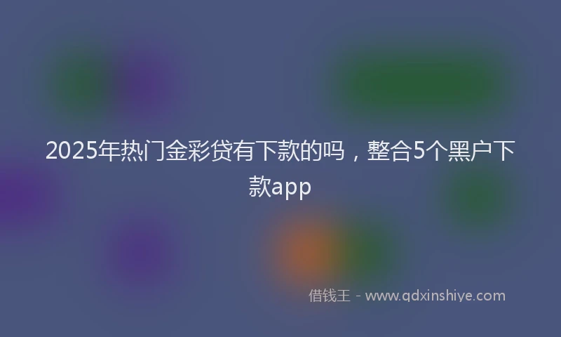 2025年热门金彩贷有下款的吗，整合5个黑户下款app