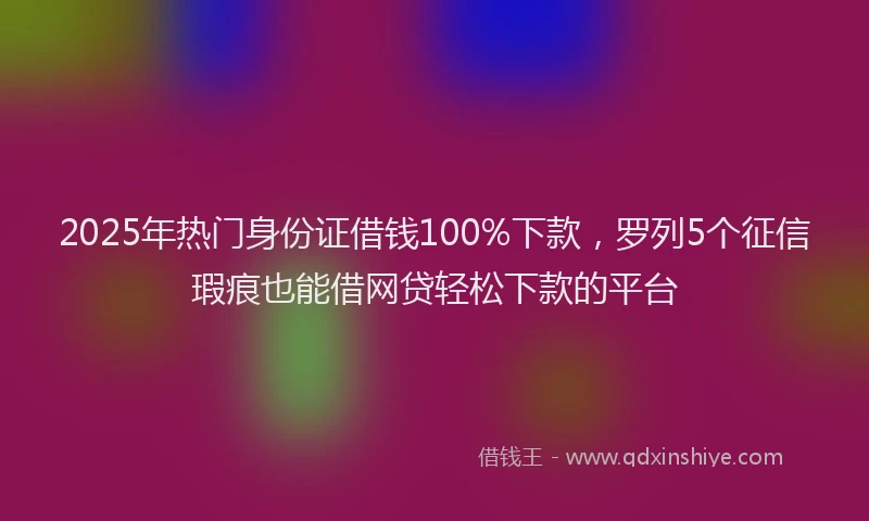 2025年热门身份证借钱100%下款，罗列5个征信瑕疵也能借网贷轻松下款的平台
