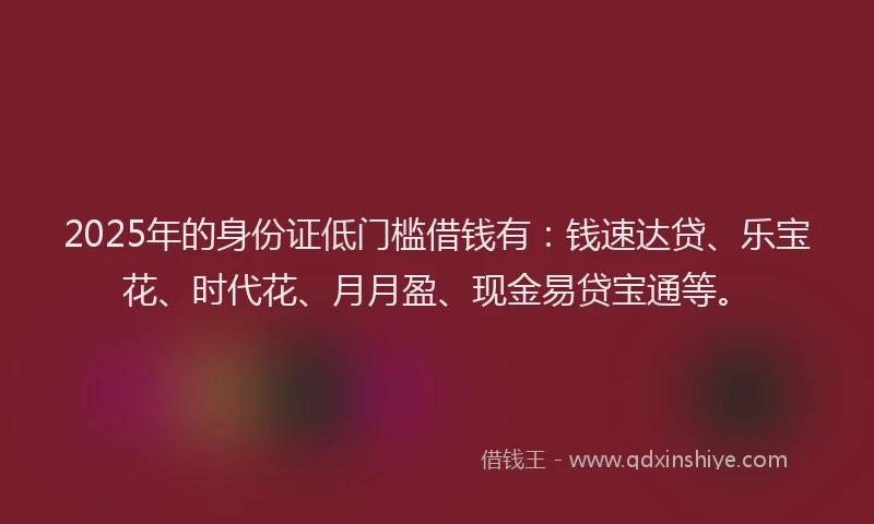 2025年的身份证低门槛借钱有：钱速达贷、乐宝花、时代花、月月盈、现金易贷宝通等。