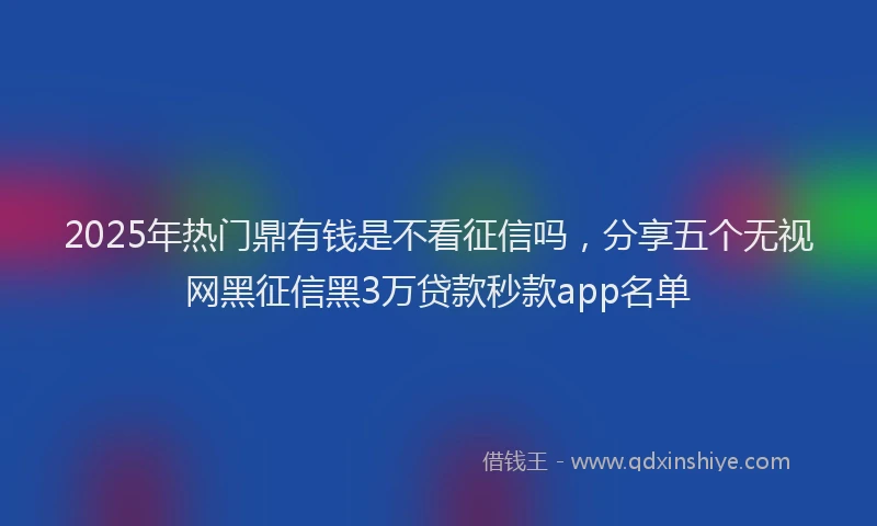 2025年热门鼎有钱是不看征信吗，分享五个无视网黑征信黑3万贷款秒款app名单