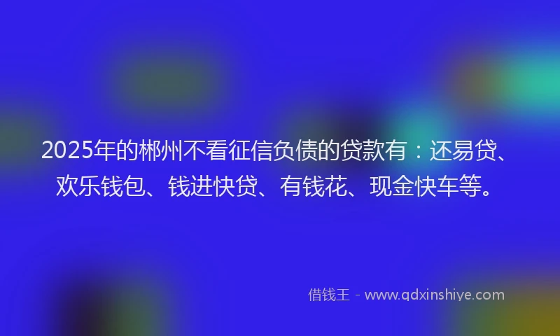 2025年的郴州不看征信负债的贷款有：还易贷、欢乐钱包、钱进快贷、有钱花、现金快车等。
