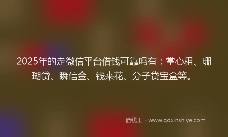 2025年的走微信平台借钱可靠吗有：掌心租、珊瑚贷、瞬信金、钱来花、分子贷宝盒等。