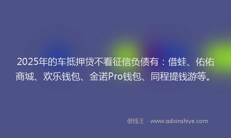 2025年的车抵押贷不看征信负债有：借蛙、佑佑商城、欢乐钱包、金诺Pro钱包、同程提钱游等。