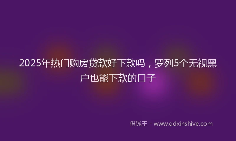 2025年热门购房贷款好下款吗，罗列5个无视黑户也能下款的口子