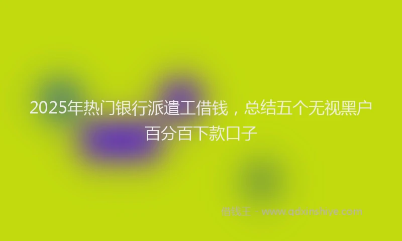 2025年热门银行派遣工借钱，总结五个无视黑户百分百下款口子