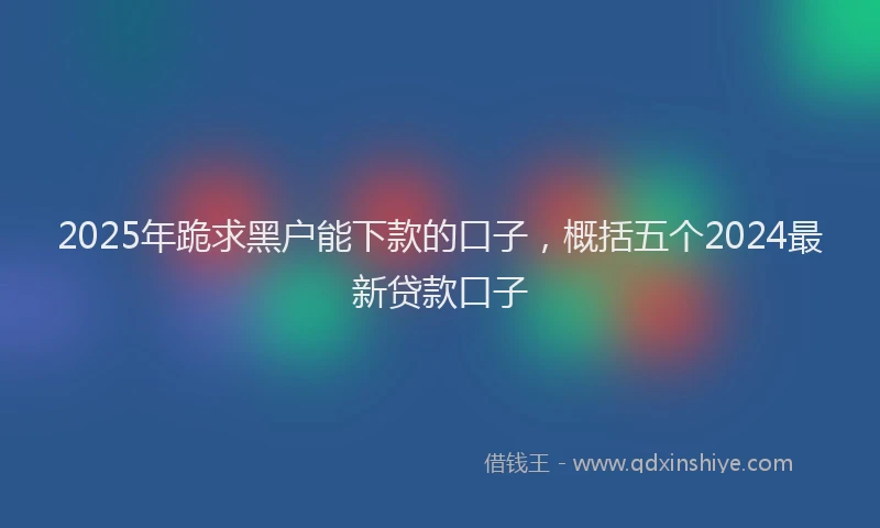 2025年跪求黑户能下款的口子，概括五个2024最新贷款口子