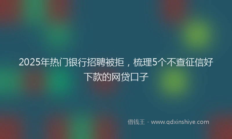 2025年热门银行招聘被拒，梳理5个不查征信好下款的网贷口子