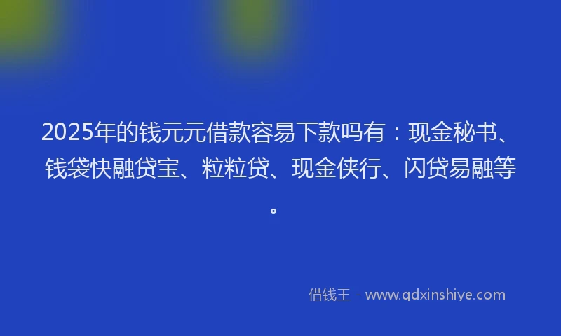 2025年的钱元元借款容易下款吗有：现金秘书、钱袋快融贷宝、粒粒贷、现金侠行、闪贷易融等。