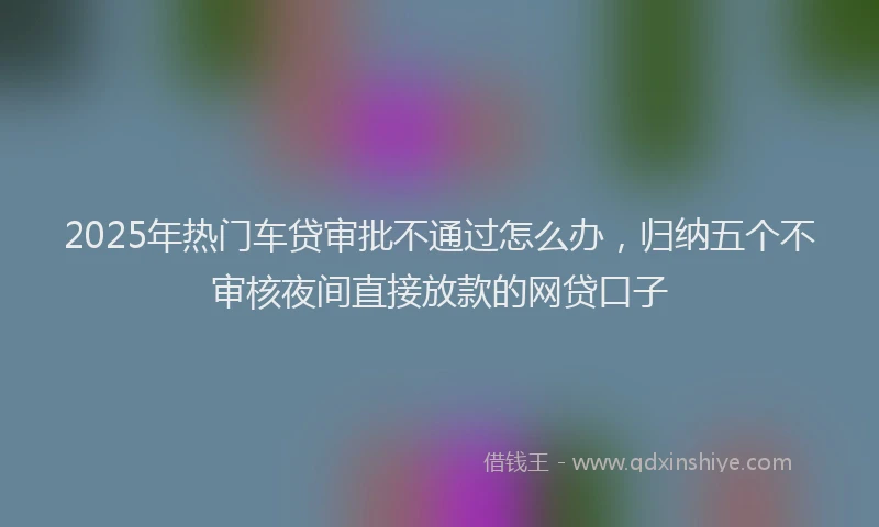 2025年热门车贷审批不通过怎么办，归纳五个不审核夜间直接放款的网贷口子