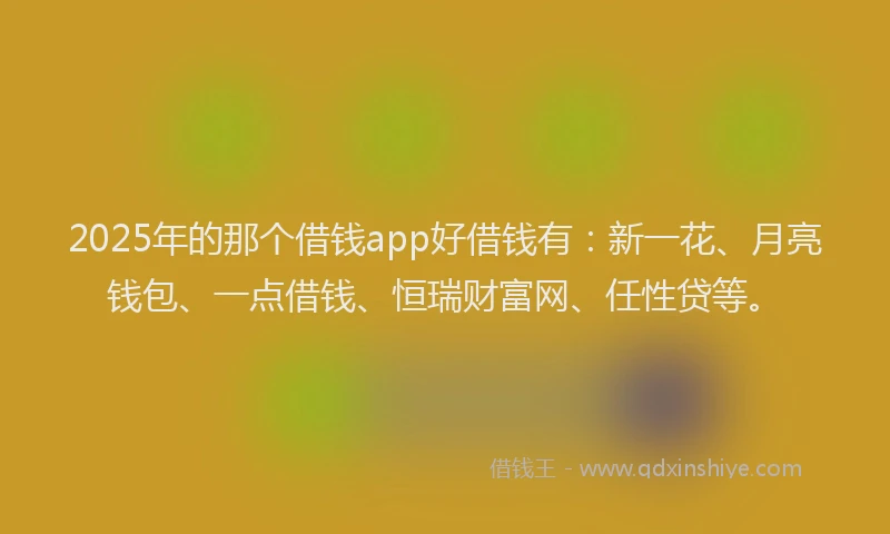 2025年的那个借钱app好借钱有：新一花、月亮钱包、一点借钱、恒瑞财富网、任性贷等。