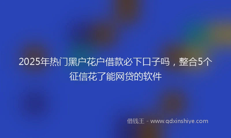 2025年热门黑户花户借款必下口子吗，整合5个征信花了能网贷的软件