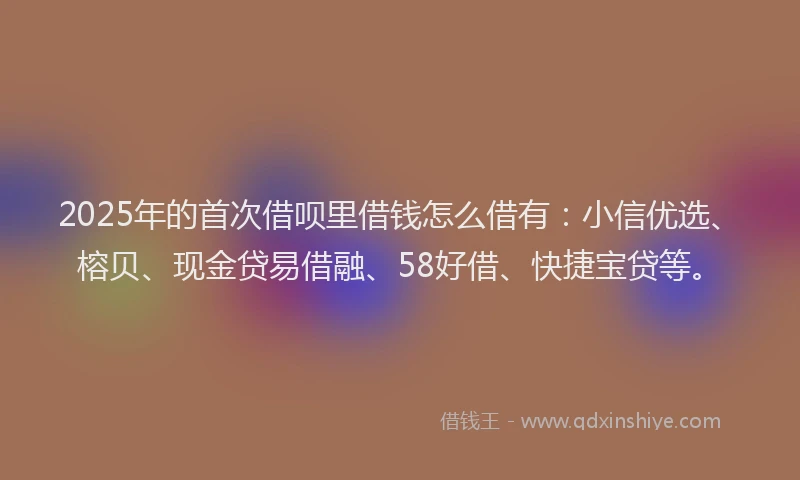 2025年的首次借呗里借钱怎么借有：小信优选、榕贝、现金贷易借融、58好借、快捷宝贷等。