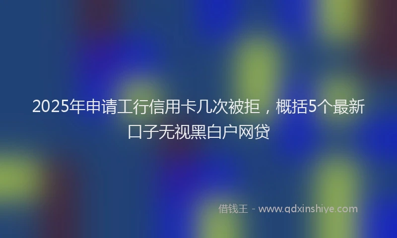 2025年申请工行信用卡几次被拒，概括5个最新口子无视黑白户网贷