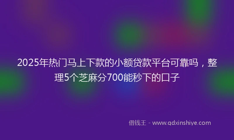 2025年热门马上下款的小额贷款平台可靠吗，整理5个芝麻分700能秒下的口子