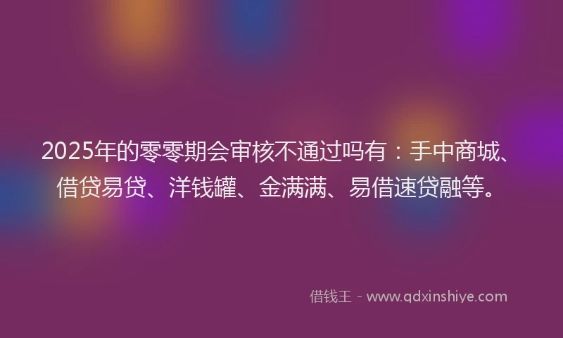 2025年的零零期会审核不通过吗有：手中商城、借贷易贷、洋钱罐、金满满、易借速贷融等。