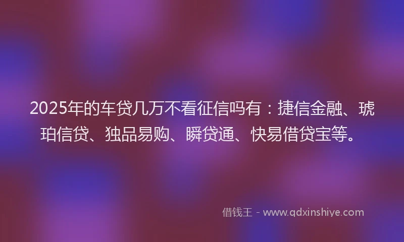 2025年的车贷几万不看征信吗有：捷信金融、琥珀信贷、独品易购、瞬贷通、快易借贷宝等。