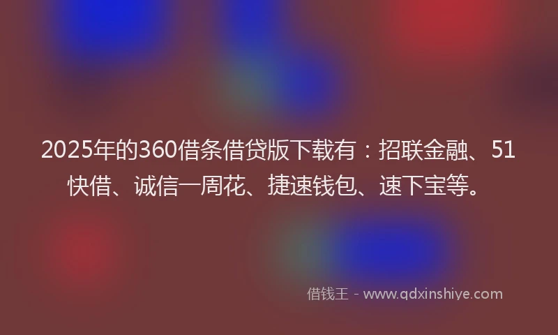 2025年的360借条借贷版下载有：招联金融、51快借、诚信一周花、捷速钱包、速下宝等。