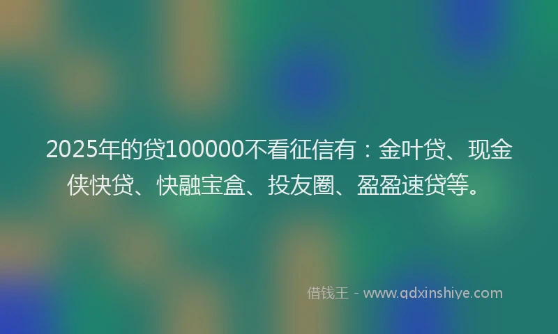 2025年的贷100000不看征信有：金叶贷、现金侠快贷、快融宝盒、投友圈、盈盈速贷等。