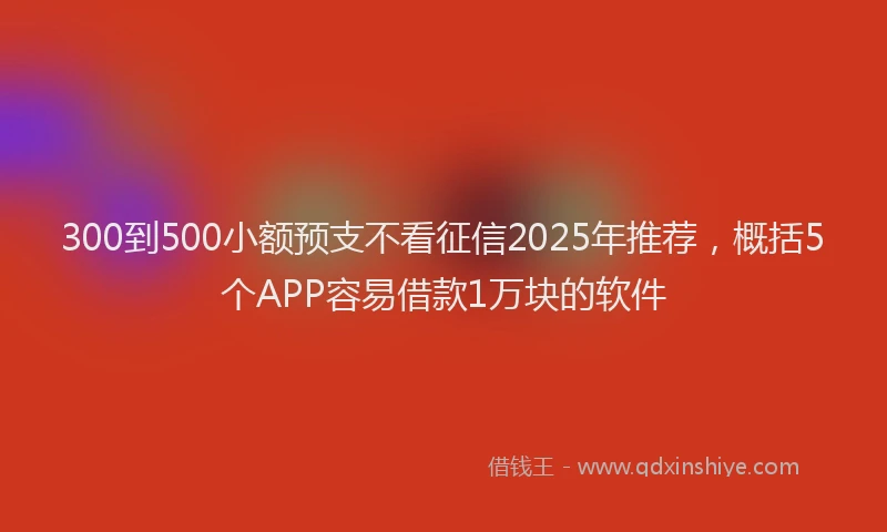 300到500小额预支不看征信2025年推荐，概括5个APP容易借款1万块的软件