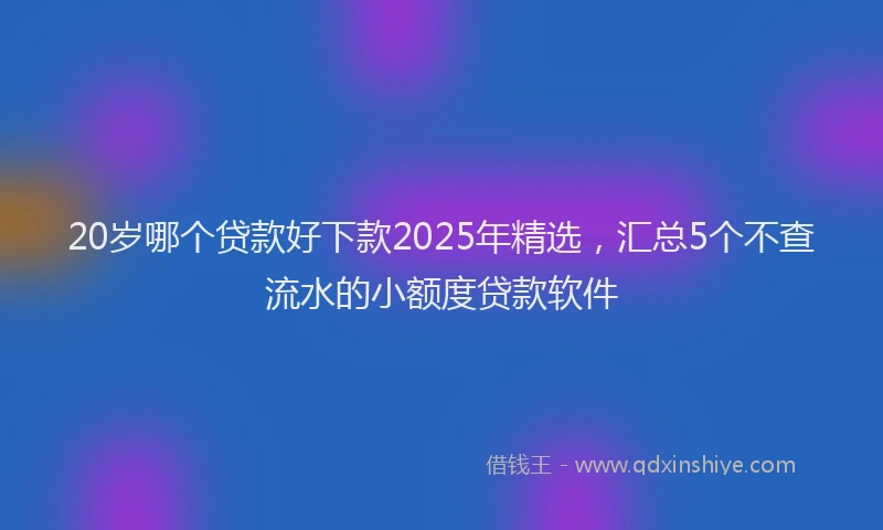 20岁哪个贷款好下款2025年精选，汇总5个不查流水的小额度贷款软件