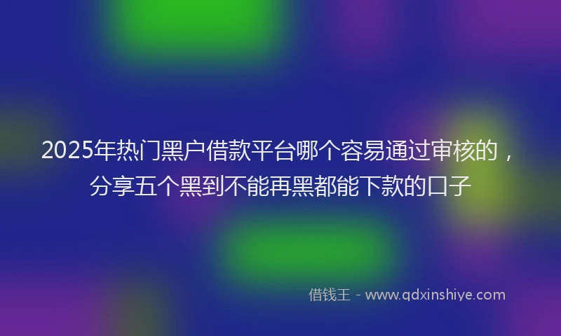 2025年热门黑户借款平台哪个容易通过审核的，分享五个黑到不能再黑都能下款的口子