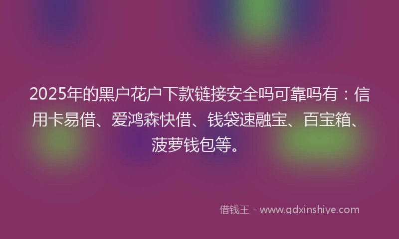 2025年的黑户花户下款链接安全吗可靠吗有：信用卡易借、爱鸿森快借、钱袋速融宝、百宝箱、菠萝钱包等。