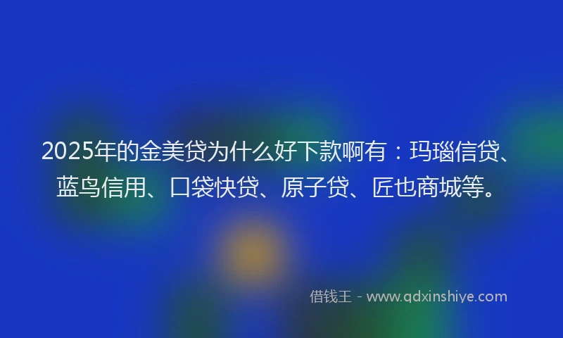 2025年的金美贷为什么好下款啊有：玛瑙信贷、蓝鸟信用、口袋快贷、原子贷、匠也商城等。