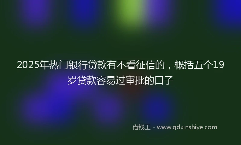 2025年热门银行贷款有不看征信的，概括五个19岁贷款容易过审批的口子