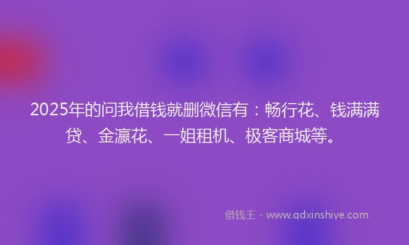 2025年的问我借钱就删微信有：畅行花、钱满满贷、金瀛花、一姐租机、极客商城等。