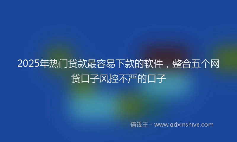 2025年热门贷款最容易下款的软件，整合五个网贷口子风控不严的口子