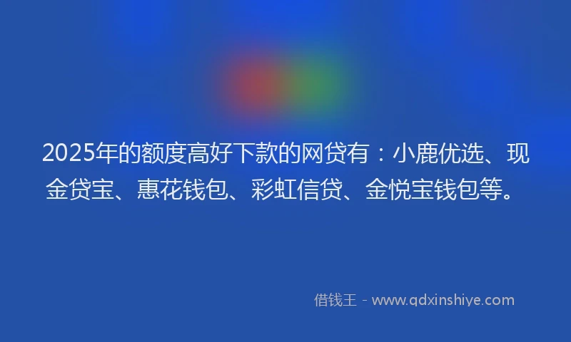 2025年的额度高好下款的网贷有：小鹿优选、现金贷宝、惠花钱包、彩虹信贷、金悦宝钱包等。