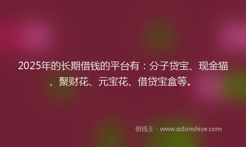 2025年的长期借钱的平台有：分子贷宝、现金猫、聚财花、元宝花、借贷宝盒等。