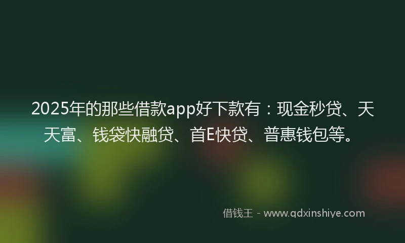2025年的那些借款app好下款有：现金秒贷、天天富、钱袋快融贷、首E快贷、普惠钱包等。