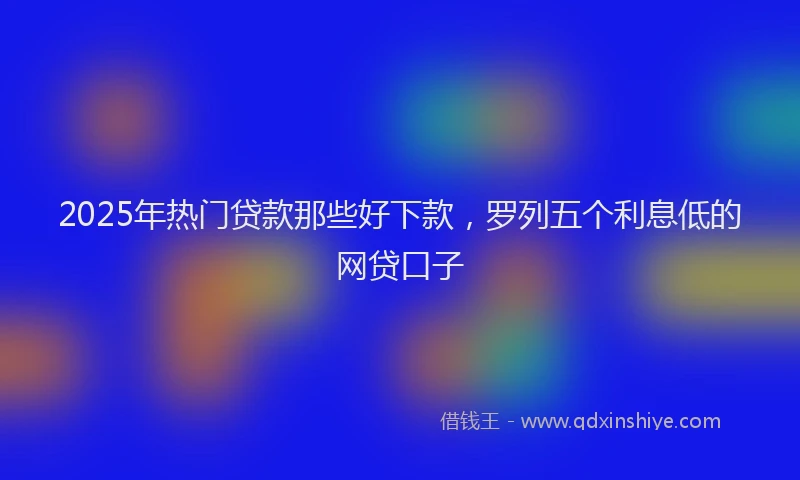 2025年热门贷款那些好下款，罗列五个利息低的网贷口子
