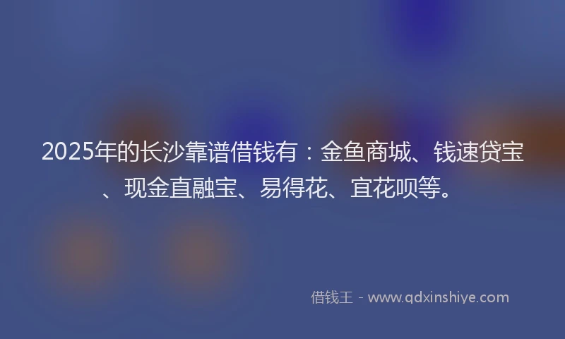 2025年的长沙靠谱借钱有：金鱼商城、钱速贷宝、现金直融宝、易得花、宜花呗等。