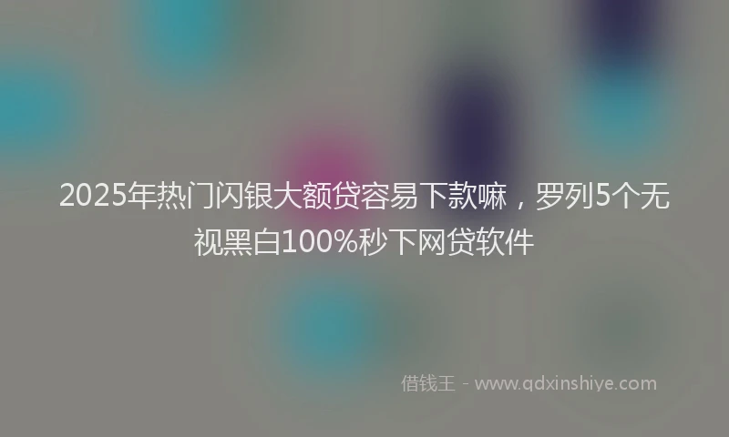 2025年热门闪银大额贷容易下款嘛，罗列5个无视黑白100%秒下网贷软件