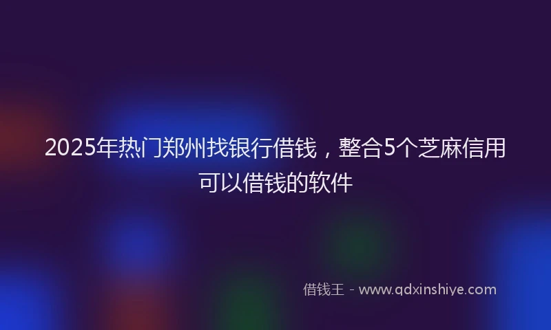 2025年热门郑州找银行借钱，整合5个芝麻信用可以借钱的软件