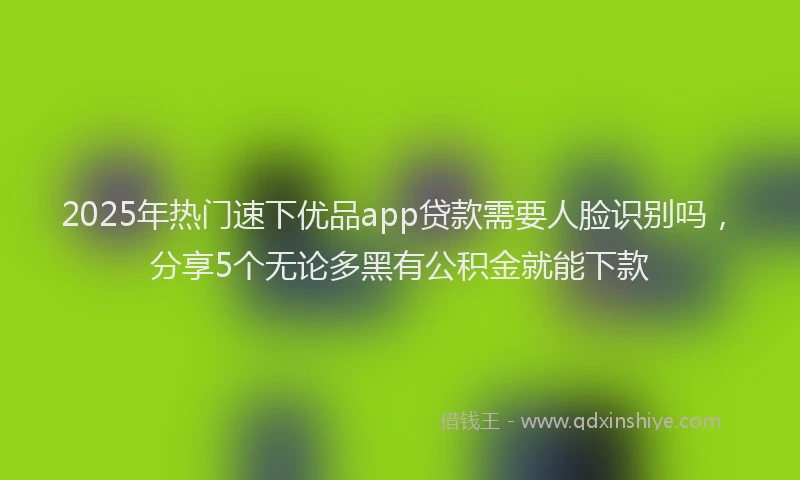 2025年热门速下优品app贷款需要人脸识别吗，分享5个无论多黑有公积金就能下款
