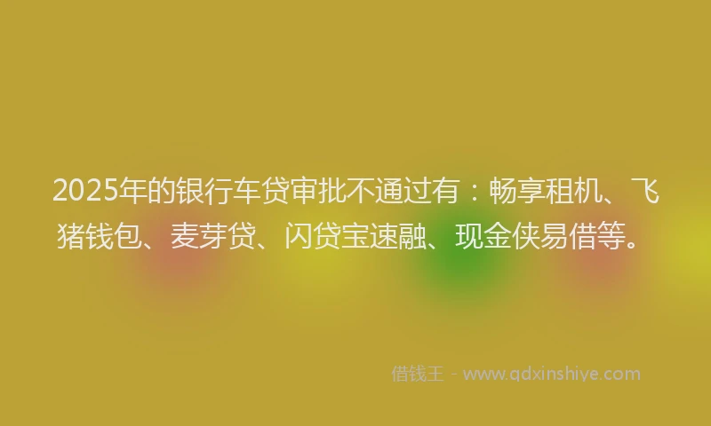 2025年的银行车贷审批不通过有：畅享租机、飞猪钱包、麦芽贷、闪贷宝速融、现金侠易借等。