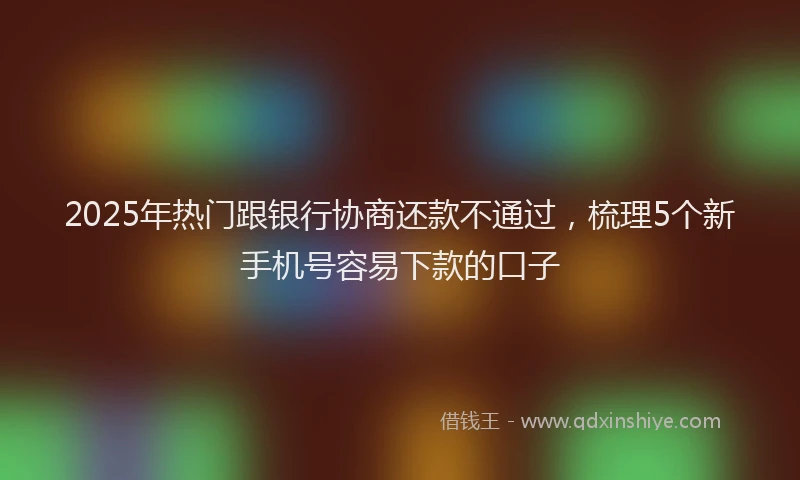 2025年热门跟银行协商还款不通过，梳理5个新手机号容易下款的口子