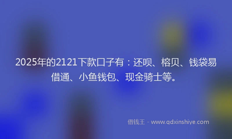 2025年的2121下款口子有：还呗、榕贝、钱袋易借通、小鱼钱包、现金骑士等。