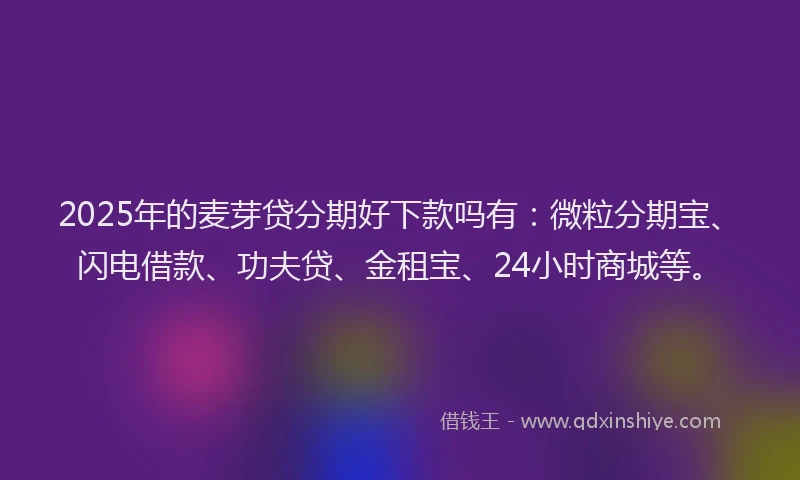 2025年的麦芽贷分期好下款吗有：微粒分期宝、闪电借款、功夫贷、金租宝、24小时商城等。