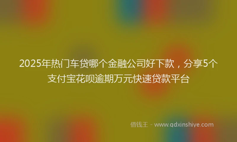 2025年热门车贷哪个金融公司好下款，分享5个支付宝花呗逾期万元快速贷款平台