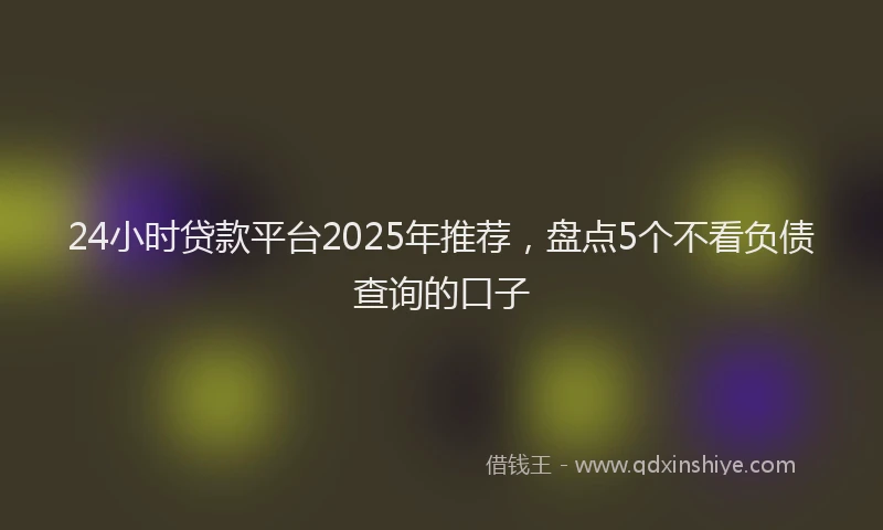 24小时贷款平台2025年推荐，盘点5个不看负债查询的口子