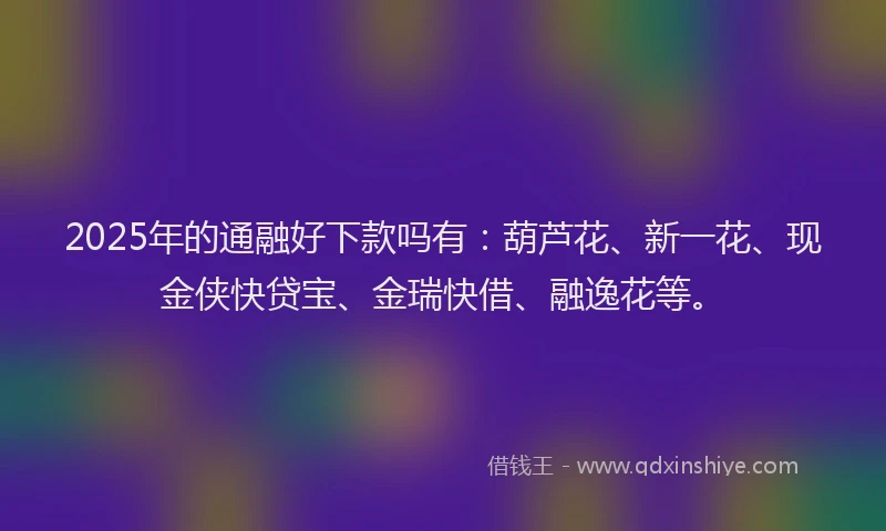 2025年的通融好下款吗有：葫芦花、新一花、现金侠快贷宝、金瑞快借、融逸花等。