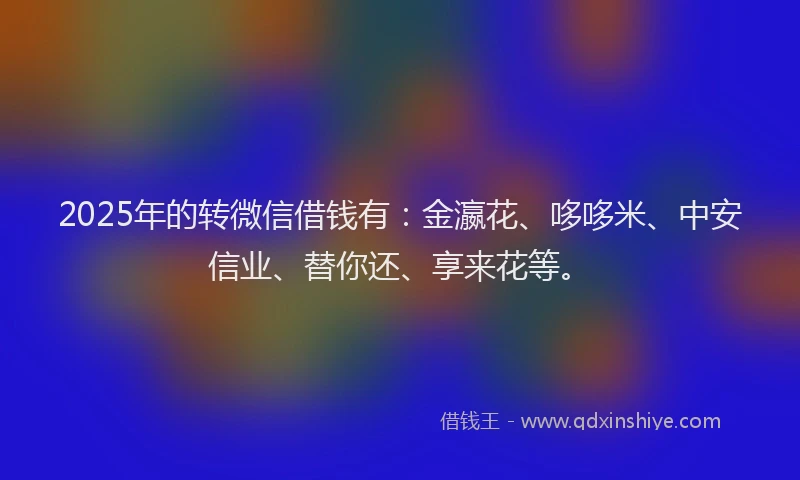 2025年的转微信借钱有：金瀛花、哆哆米、中安信业、替你还、享来花等。