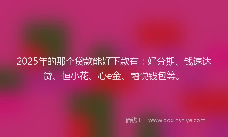 2025年的那个贷款能好下款有：好分期、钱速达贷、恒小花、心e金、融悦钱包等。